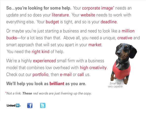 So...you’re looking for some help.  Does your corporate image  need an update?  Your literature?  Your website?  Your budget is  tight, and so is your deadline.  Or maybe you’re just starting a  business and need to look like a million bucks—for a lot less than  that.  Above all, you need a unique, creative and smart approach that  will set you apart in your market.  You need the right kind of help.  We’re a highly experienced small firm with a business  model that combines low overhead and high creativity.   Check out our portfolio, then e-mail or call us.   We’ll help you look as brilliant as you are. Not a link. The real links display a yellow underline when you mouse over them, or tell you to “click here”.  